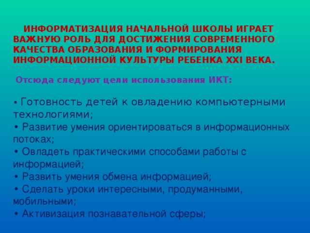      ИНФОРМАТИЗАЦИЯ НАЧАЛЬНОЙ ШКОЛЫ ИГРАЕТ ВАЖНУЮ РОЛЬ ДЛЯ ДОСТИЖЕНИЯ СОВРЕМЕННОГО КАЧЕСТВА ОБРАЗОВАНИЯ И ФОРМИРОВАНИЯ ИНФОРМАЦИОННОЙ КУЛЬТУРЫ РЕБЕНКА ХХI ВЕКА.  Отсюда следуют цели использования ИКТ:   • Готовность детей к овладению компьютерными технологиями;  • Развитие умения ориентироваться в информационных потоках ;  • Овладеть практическими способами работы с информацией ;  • Развить умения обмена информацией ;  • Сделать уроки интересными, продуманными, мобильными ;  • Активизация познавательной сферы ;