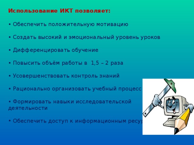 Использование ИКТ позволяет:  • Обеспечить положительную мотивацию • Создать высокий и эмоциональный уровень уроков • Дифференцировать обучение  • Повысить объём работы в 1,5 – 2 раза  • Усовершенствовать контроль знаний • Рационально организовать учебный процесс  • Формировать навыки исследовательской деятельности  Обеспечить доступ к информационным ресурсам