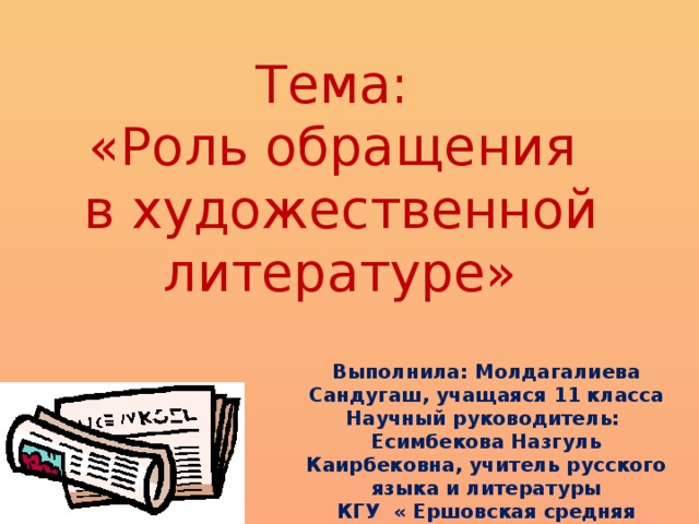 Тема:  «Роль обращения  в художественной литературе» Выполнила: Молдагалиева Сандугаш, учащаяся 11 класса Научный руководитель: Есимбекова Назгуль Каирбековна, учитель русского языка и литературы КГУ « Ершовская средняя школа»