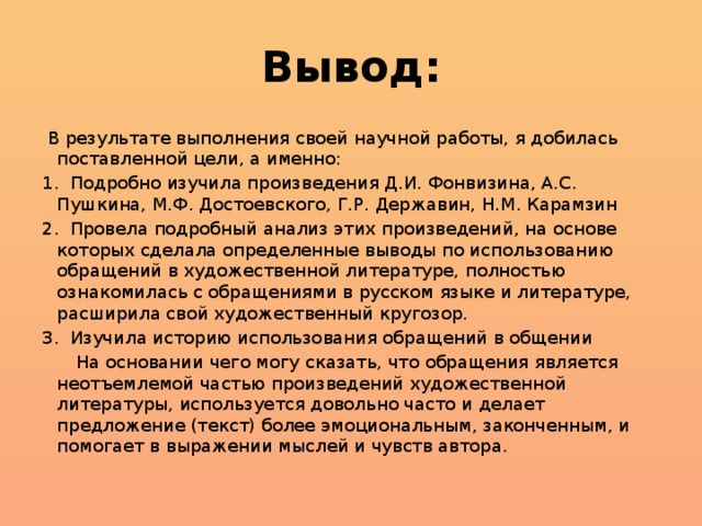 Вывод:  В результате выполнения своей научной работы, я добилась поставленной цели, а именно: 1. Подробно изучила произведения Д.И. Фонвизина, А.С. Пушкина, М.Ф. Достоевского, Г.Р. Державин, Н.М. Карамзин 2. Провела подробный анализ этих произведений, на основе которых сделала определенные выводы по использованию обращений в художественной литературе, полностью ознакомилась с обращениями в русском языке и литературе, расширила свой художественный кругозор. 3. Изучила историю использования обращений в общении  На основании чего могу сказать, что обращения является неотъемлемой частью произведений художественной литературы, используется довольно часто и делает предложение (текст) более эмоциональным, законченным, и помогает в выражении мыслей и чувств автора.