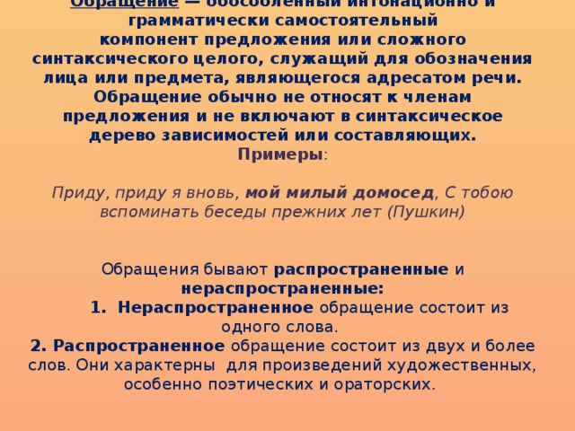 Обращение  — обособленный интонационно и грамматически самостоятельный компонент предложения или сложного синтаксического целого, служащий для обозначения лица или предмета, являющегося адресатом речи. Обращение обычно не относят к членам предложения и не включают в синтаксическое дерево зависимостей или составляющих.  Примеры :   Приду, приду я вновь,  мой милый домосед , С тобою вспоминать беседы прежних лет   (Пушкин)    Обращения бывают распространенные и нераспространенные:  1. Нераспространенное обращение состоит из одного слова.  2. Распространенное обращение состоит из двух и более слов. Они характерны для произведений художественных, особенно поэтических и ораторских.