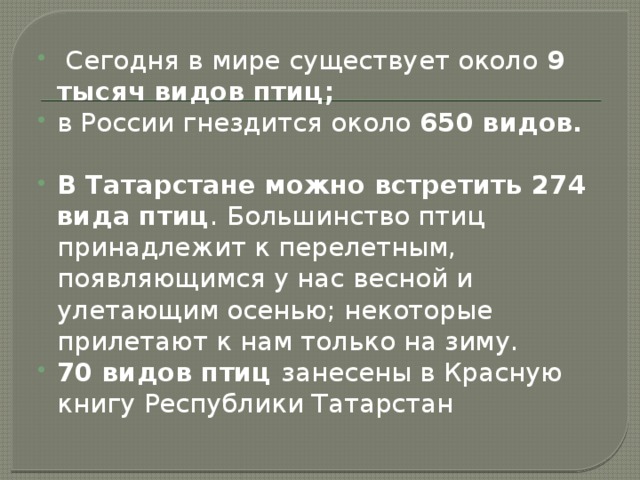 Сегодня в мире существует около 9 тысяч видов птиц; в России гнездится около 650 видов. В Татарстане можно встретить 274 вида птиц . Большинство птиц принадлежит к перелетным, появляющимся у нас весной и улетающим осенью; некоторые прилетают к нам только на зиму. 70 видов птиц занесены в Красную книгу Республики Татарстан