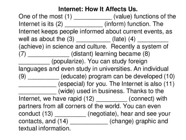 Internet: How It Affects Us. One of the most (1) ___________ (value) functions of the Internet is its (2) ___________ (inform) function. The Internet keeps people informed about current events, as well as about the (3) __________ (late) (4) _________ (achieve) in science and culture. Recently a system of (7) ____________ (distant) learning became (8) _________ (popularize). You can study foreign languages and even study in universities. An individual (9) _________ (educate) program can be developed (10) ___________ (especial) for you. The Internet is also (11) ___________ (wide) used in business. Thanks to the Internet, we have rapid (12) _________ (connect) with partners from all corners of the world. You can even conduct (13) _________ (negotiate), hear and see your contacts, and (14) ___________ (change) graphic and textual information.