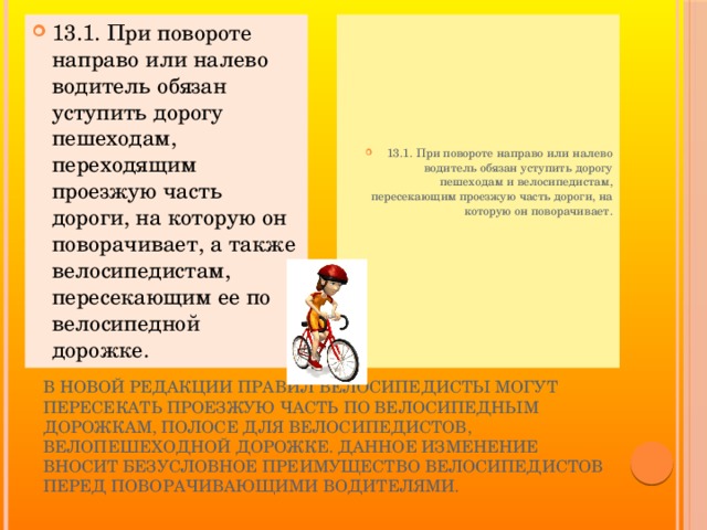 13.1. При повороте направо или налево водитель обязан уступить дорогу пешеходам, переходящим проезжую часть дороги, на которую он поворачивает, а также велосипедистам, пересекающим ее по велосипедной дорожке. 13.1. При повороте направо или налево водитель обязан уступить дорогу пешеходам и велосипедистам, пересекающим проезжую часть дороги, на которую он поворачивает.