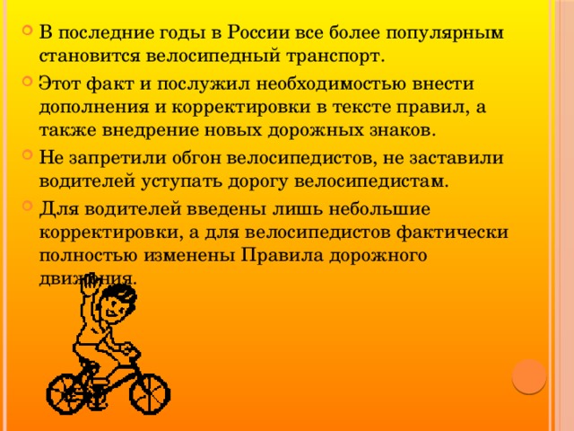 В последние годы в России все более популярным становится велосипедный транспорт. Этот факт и послужил необходимостью внести дополнения и корректировки в тексте правил, а также внедрение новых дорожных знаков. Не запретили обгон велосипедистов, не заставили водителей уступать дорогу велосипедистам. Для водителей введены лишь небольшие корректировки, а для велосипедистов фактически полностью изменены Правила дорожного движения.