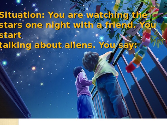 Situation: You are watching the stars one night with a friend. You start  talking about aliens. You say: