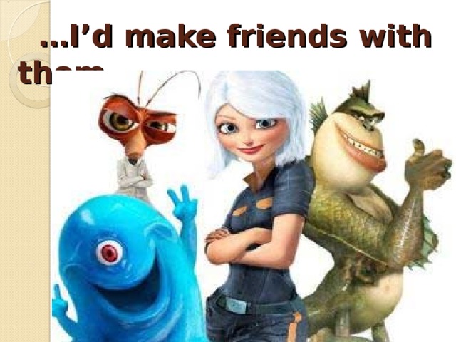 … I’d make friends with them.