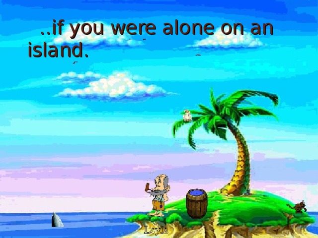 ..if you were alone on an island.