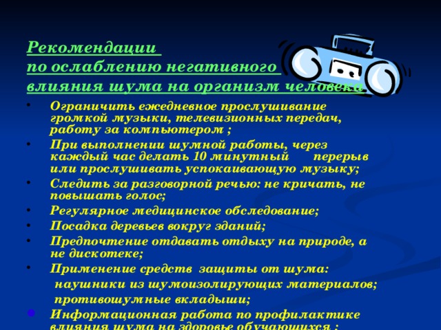 Рекомендации  по ослаблению негативного влияния шума на организм человека Ограничить ежедневное прослушивание громкой музыки, телевизионных передач, работу за компьютером ; При выполнении шумной работы, через каждый час делать 10 минутный  перерыв или прослушивать успокаивающую музыку; Следить за разговорной речью: не кричать, не повышать голос; Регулярное медицинское обследование; Посадка деревьев вокруг зданий; Предпочтение отдавать отдыху на природе, а не дискотеке; Применение средств защиты от шума:  наушники из шумоизолирующих материалов;  противошумные вкладыши;