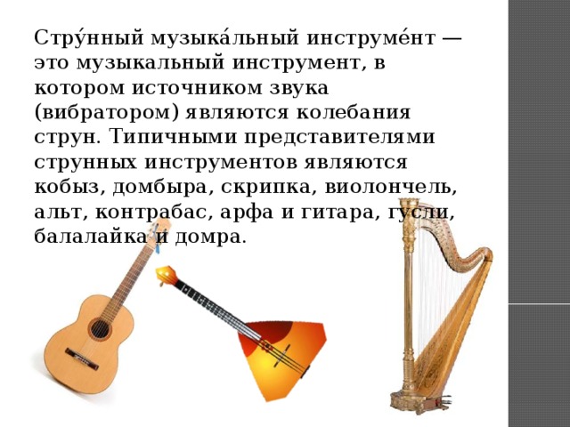 Стру́нный музыка́льный инструме́нт — это музыкальный инструмент, в котором источником звука (вибратором) являются колебания струн. Типичными представителями струнных инструментов являются кобыз, домбыра, скрипка, виолончель, альт, контрабас, арфа и гитара, гусли, балалайка и домра.