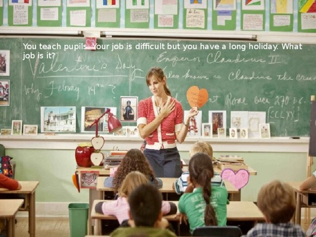 You teach pupils. Your job is difficult but you have a long holiday. What job is it?