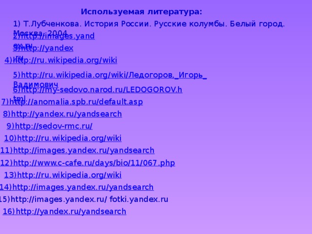 Используемая литература: 1) Т.Лубченкова. История России. Русские колумбы. Белый город. Москва. 2004 2)http://images.yandex.ru 3)http://yandex.ru 4)http://ru.wikipedia.org/wiki 5)http://ru.wikipedia.org/wiki/Ледогоров,_Игорь_Вадимович 6)http://my-sedovo.narod.ru/LEDOGOROV.html 7)http://anomalia.spb.ru/default.asp 8)http://yandex.ru/yandsearch 9)http://sedov-rmc.ru/ 10)http://ru.wikipedia.org/wiki 11)http://images.yandex.ru/yandsearch 12)http://www.c-cafe.ru/days/bio/11/067.php 13)http://ru.wikipedia.org/wiki 14)http://images.yandex.ru/yandsearch 15)http://images.yandex.ru/ fotki.yandex.ru 16) http://yandex.ru/yandsearch
