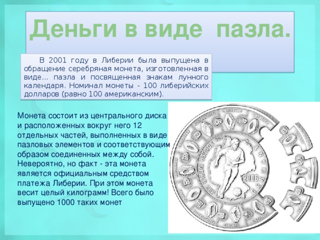 Деньги в виде пазла. В 2001 году в Либерии была выпущена в обращение серебряная монета, изготовленная в виде... пазла и посвященная знакам лунного календаря. Номинал монеты - 100 либерийских долларов (равно 100 американским). Монета состоит из центрального диска и расположенных вокруг него 12 отдельных частей, выполненных в виде пазловых элементов и соответствующим образом соединенных между собой. Невероятно, но факт - эта монета является официальным средством платежа Либерии. При этом монета весит целый килограмм! Всего было выпущено 1000 таких монет