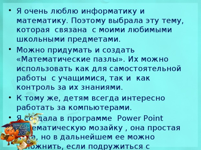 Я очень люблю информатику и математику. Поэтому выбрала эту тему, которая связана с моими любимыми школьными предметами. Можно придумать и создать «Математические пазлы». Их можно использовать как для самостоятельной работы  с учащимися, так и  как контроль за их знаниями. К тому же, детям всегда интересно работать за компьютерами. Я создала в программе Power Point математическую мозайку , она простая пока, но в дальнейшем ее можно усложнить, если подружиться с программированием.