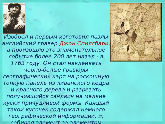 Изобрел и первым изготовил пазлы английский гравер Джон Спилсбари , а произошло это знаменательное событие более 200 лет назад - в 1763 году. Он стал наклеивать черно-белые гравюры географических карт на роскошную тонкую панель из ливанского кедра и красного дерева и разрезать получившийся сэндвич на мелкие куски причудливой формы. Каждый такой кусочек содержал немного географической информации, и, собирая элемент за элементом нужные участки, ученик изучал географию