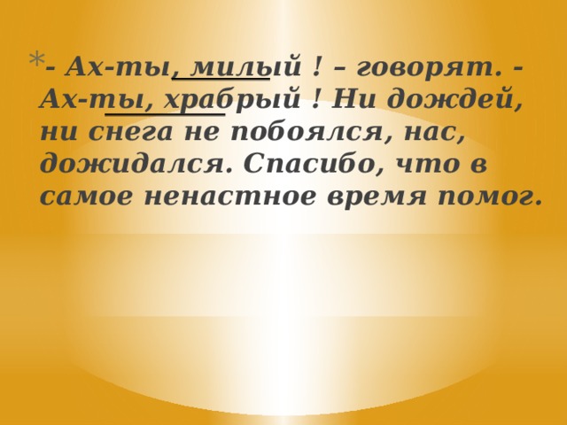 - Ах-ты, милый ! – говорят. - Ах-ты, храбрый ! Ни дождей, ни снега не побоялся, нас, дожидался. Спасибо, что в самое ненастное время помог.