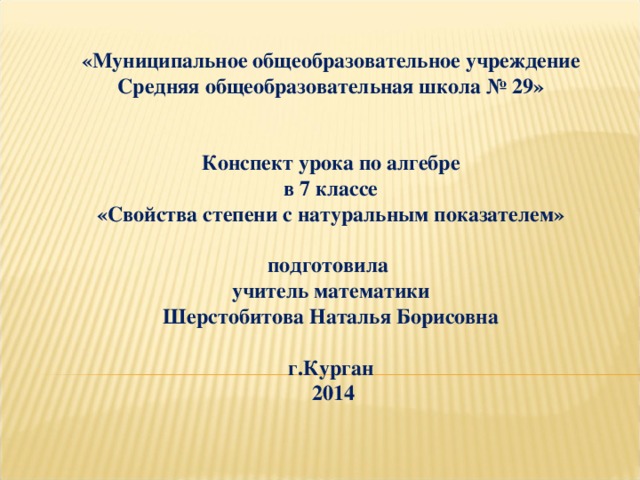 «Муниципальное общеобразовательное учреждение Средняя общеобразовательная школа № 29»   Конспект урока по алгебре  в 7 классе  «Свойства степени с натуральным показателем»     подготовила учитель математики Шерстобитова Наталья Борисовна    г.Курган  2014