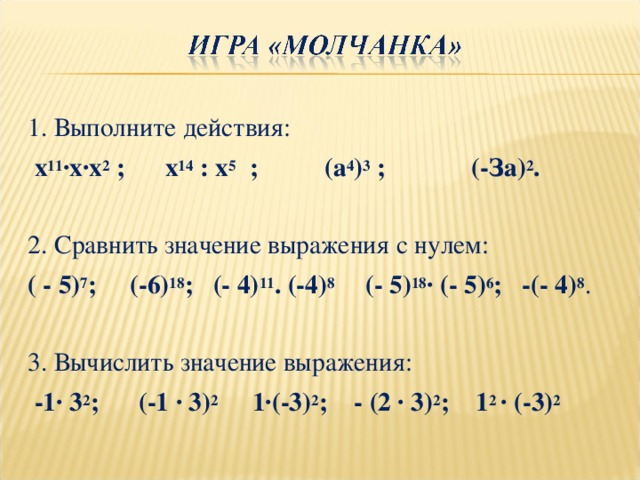 1. Выполните действия:  х 11 ∙х∙х 2 ; х 14 : х 5 ; (а 4 ) 3 ; (-За) 2 . 2. Сравнить значение выражения с нулем: ( - 5) 7 ; (-6) 18 ; (- 4) 11 . (-4) 8 (- 5) 18 ∙ (- 5) 6 ; -(- 4) 8 . 3. Вычислить значение выражения:  -1∙ 3 2 ; (-1 ∙ 3) 2 1∙(-3) 2 ; - (2 ∙ 3) 2 ; 1 2 ∙ (-3) 2