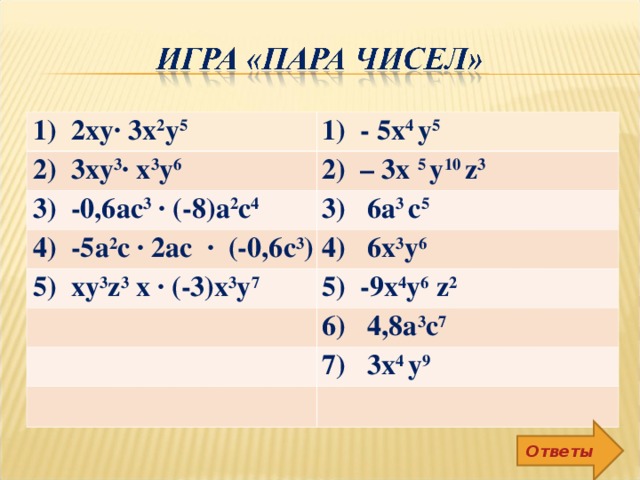 1) 2ху∙ 3x 2 у 5 1) - 5х 4 у 5 2) 3ху 3 ∙ х 3 у 6 2) – 3х 5 у 10 z 3 3) -0,6ас 3 ∙ (-8)а 2 с 4 3) 6a 3 с 5 4) -5а 2 с ∙ 2ас ∙ (-0,6с 3 ) 4) 6х 3 у 6 5) ху 3 z 3 х ∙ (-3)х 3 у 7 5) -9х 4 у 6  z 2 6) 4,8а 3 с 7 7) 3х 4 у 9 Ответы