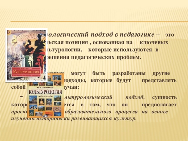 Культурологический подход в педагогике –   это исследовательская позиция , основанная на    ключевых понятиях культурологии,    которые используются в процессе     решения педагогических проблем.    В его рамках могут быть разработаны другие    методологические подходы, которые будут    представлять собой его частные случаи:     - историко-культурологический     подход, сущность которого      заключается в том, что он      предполагает проектирование      образовательного процесса на основе     изучения исторически развивающихся     культур.