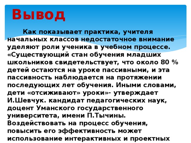 Вывод  Как показывает практика, учителя начальных классов недостаточное внимание уделяют роли ученика в учебном процессе. «Существующий стан обучения младших школьников свидетельствует, что около 80 % детей остаются на уроке пассивными, и эта пассивность наблюдается на протяжении последующих лет обучения. Иными словами, дети «отсиживают» уроки»- утверждает И.Шевчук. кандидат педагогических наук, доцент Уманского государственного университета, имени П.Тычины. Воздействовать на процесс обучения, повысить его эффективность может использование интерактивных и проектных технологий в обучении младших школьников.