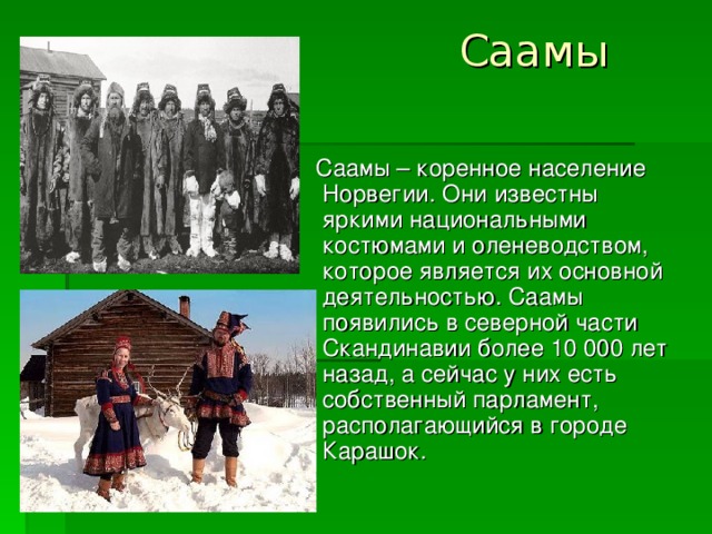 Саамы    Саамы – коренное население Норвегии. Они известны яркими национальными костюмами и оленеводством, которое является их основной деятельностью. Саамы появились в северной части Скандинавии более 10 000 лет назад, а сейчас у них есть собственный парламент, располагающийся в городе Карашок.