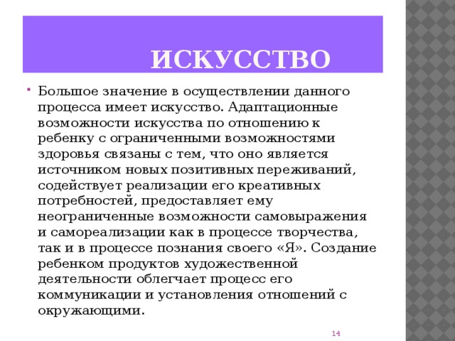 Искусство Большое значение в осуществлении данного процесса имеет искусство. Адаптационные возможности искусства по отношению к ребенку с ограниченными возможностями здоровья связаны с тем, что оно является источником новых позитивных переживаний, содействует реализации его креативных потребностей, предоставляет ему неограниченные возможности самовыражения и самореализации как в процессе творчества, так и в процессе познания своего «Я». Создание ребенком продуктов художественной деятельности облегчает процесс его коммуникации и установления отношений с окружающими. 8