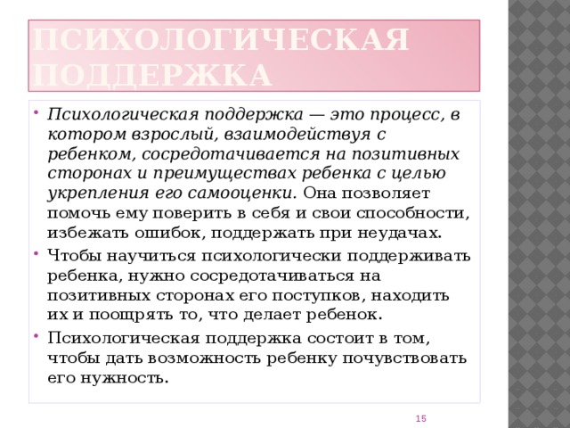 Психологическая поддержка Психологическая поддержка — это процесс, в котором взрослый, взаимодействуя с ребенком, сосредотачивается на позитивных сторонах и преимуществах ребенка с целью укрепления его самооценки. Она позволяет помочь ему поверить в себя и свои способности, избежать ошибок, поддержать при неудачах. Чтобы научиться психологически поддерживать ребенка, нужно сосредотачиваться на позитивных сторонах его поступков, находить их и поощрять то, что делает ребенок. Психологическая поддержка состоит в том, чтобы дать возможность ребенку почувствовать его нужность. 8