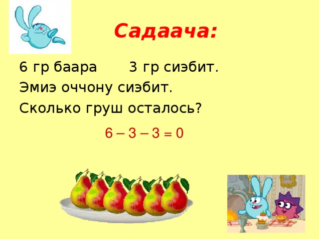 Садаача: 6 гр баара 3 гр сиэбит. Эмиэ оччону сиэбит. Сколько груш осталось? 6 – 3 – 3 = 0