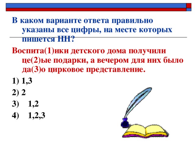 В каком варианте ответа правильно указаны все цифры, на месте которых пишется НН? Воспита(1)ики детского дома получили це(2)ые подарки, а вечером для них было да(3)о цирковое представление. 1) 1,3   2) 2 3) 1,2 4) 1,2,3