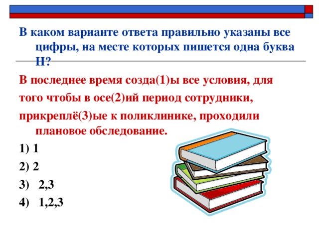 В каком варианте ответа правильно указаны все цифры, на месте которых пишется одна буква Н? В последнее время созда(1)ы все условия, для того чтобы в осе(2)ий период сотрудники, прикреплё(3)ые к поликлинике, проходили плановое обследование. 1) 1  2) 2 3) 2,3 4) 1,2,3