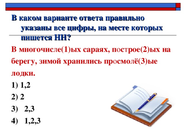 В каком варианте ответа правильно указаны все цифры, на месте которых пишется НН? В многочис л е(1)ых сараях, п о с т рое(2)ых на берегу, зимой хранились пр о смо л ё(3)ые лодки. 1) 1,2  2) 2 3) 2,3 4) 1,2,3