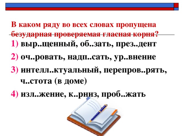 В каком ряду во всех словах пропущена безударная проверяемая гласная корня?   1) выр..щенный, об..зать, през..дент 2) оч..ровать, надп..сать, ур..внение 3) интелл..ктуальный, перепров..рять, ч..стота (в доме) 4) изл..жение, к..рниз, проб..жать