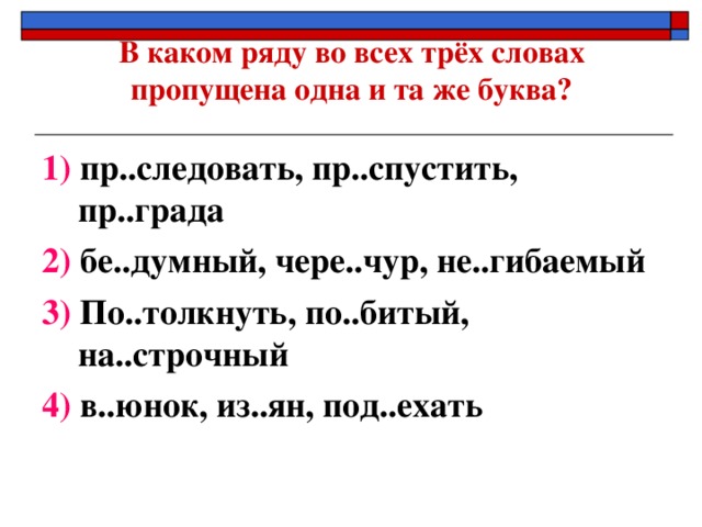 В каком ряду во всех трёх словах пропущена одна и та же буква?   1) пр..следовать, пр..спустить, пр..града 2) бе..думный, чере..чур, не..гибаемый 3) По..толкнуть, по..битый, на..строчный 4) в..юнок, из..ян, под..ехать