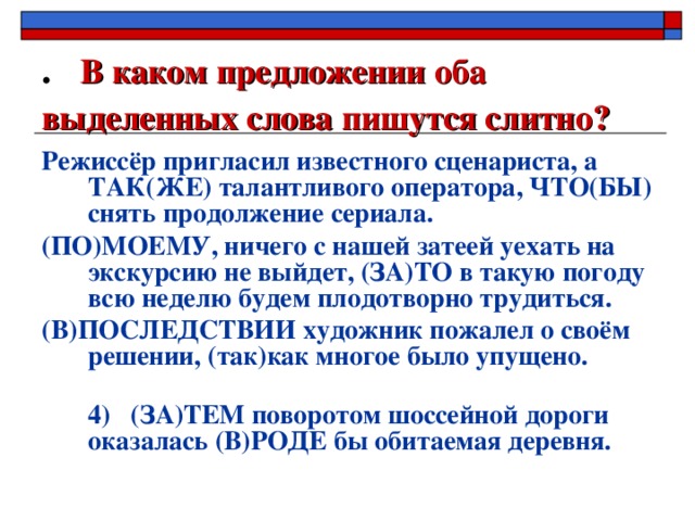 . В каком предложении оба выделенных слова пишутся слитно?  Режиссёр пригласил известного сценариста, а ТАК(ЖЕ) талантливого оператора, ЧТО(БЫ) снять продолжение сериала. (ПО)МОЕМУ, ничего с нашей затеей уехать на экскурсию не выйдет, (ЗА)ТО в такую погоду всю неделю будем плодотворно трудиться. (В)ПОСЛЕДСТВИИ художник пожалел о своём решении, (так)как многое было упущено.  4) (ЗА)ТЕМ поворотом шоссейной дороги оказалась (В)РОДЕ бы обитаемая деревня.