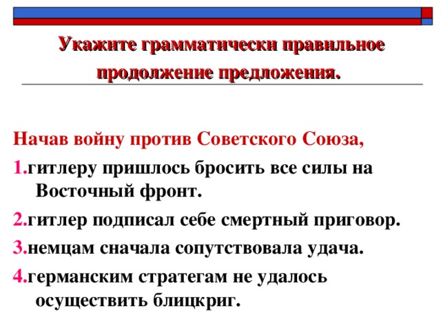 Укажите грамматически правильное продолжение предложения.  Начав войну против Советского Союза, 1. гитлеру пришлось бросить все силы на Восточный фронт. 2. гитлер подписал себе смертный приговор. 3. немцам сначала сопутствовала удача. 4. германским стратегам не удалось осуществить блицкриг.