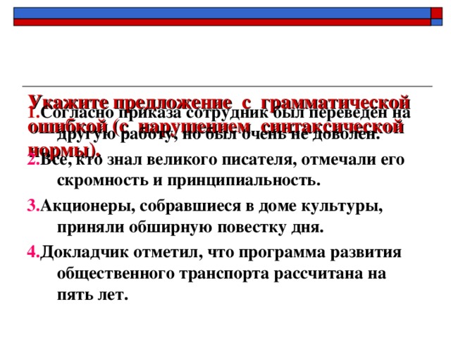 Укажите предложение с грамматической ошибкой (с нарушением синтаксической нормы). 1. Согласно приказа сотрудник был переведён на другую работу, но был очень не доволен. 2. Все, кто знал великого писателя, отмечали его скромность и принципиальность. 3. Акционеры, собравшиеся в доме культуры, приняли обширную повестку дня. 4. Докладчик отметил, что программа развития общественного транспорта рассчитана на пять лет.