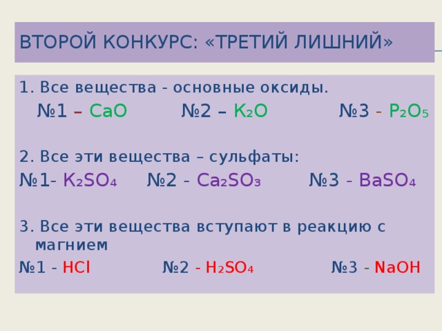 Второй конкурс: «Третий лишний» 1. Все вещества - основные оксиды. № 1 – CaO  №2 – К₂О №3 - Р₂О₅ 2. Все эти вещества – сульфаты: № 1- К₂SO₄ №2 - Са₂SO₃ №3 - ВаSO₄ 3. Все эти вещества вступают в реакцию с магнием № 1 - HCl №2 - Н₂SO₄ №3 - NaOH