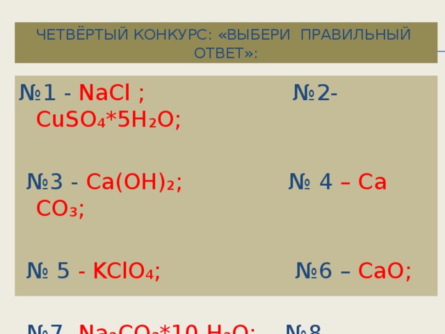 Четвёртый конкурс: «Выбери правильный ответ»: № 1 - NaCl ; №2- CuSO₄*5H₂O; № 3 - Ca(OH)₂; № 4 – Ca CO₃; № 5 - KClO₄; №6 – CaO; № 7 -Na₂CO₃*10 H₂O; №8 - Cu₂(OH)₂CO₃ .