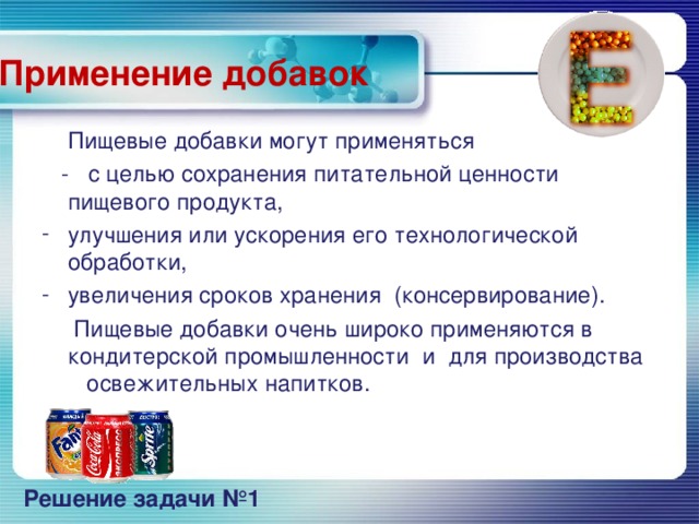 Применение добавок  Пищевые добавки могут применяться  - с целью сохранения питательной ценности пищевого продукта, улучшения или ускорения его технологической обработки, увеличения сроков хранения (консервирование).  Пищевые добавки очень широко применяются в кондитерской промышленности и для производства освежительных напитков.     Решение задачи №1