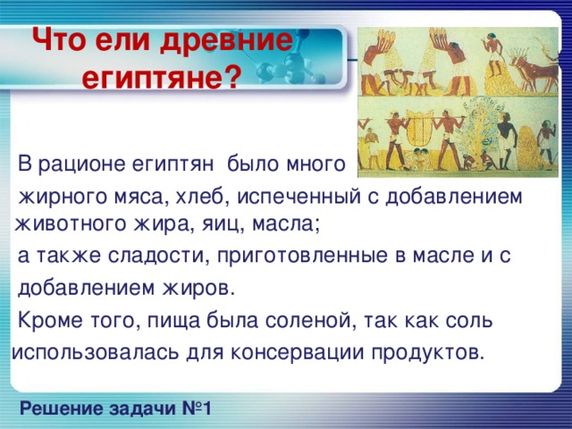 Что ели древние египтяне?  В рационе египтян было много  жирного мяса, хлеб, испеченный с добавлением животного жира, яиц, масла;  а также сладости, приготовленные в масле и с  добавлением жиров.  Кроме того, пища была соленой, так как соль  использовалась для консервации продуктов. Решение задачи №1