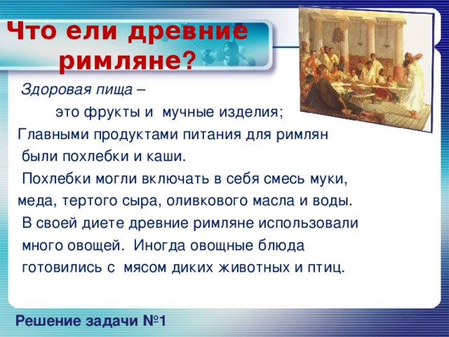 Что ели древние римляне ?  Здоровая пища –  это фрукты и мучные изделия;  Главными продуктами питания для римлян  были похлебки и каши.  Похлебки могли включать в себя смесь муки,  меда, тертого сыра, оливкового масла и воды.  В своей диете древние римляне использовали  много овощей. Иногда овощные блюда  готовились с мясом диких животных и птиц. Решение задачи №1