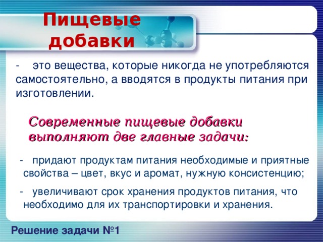 Пищевые добавки - это вещества, которые никогда не употребляются самостоятельно, а вводятся в продукты питания при изготовлении.  Современные пищевые добавки выполняют две главные задачи:  - придают продуктам питания необходимые и приятные свойства – цвет, вкус и аромат, нужную консистенцию;   - увеличивают срок хранения продуктов питания, что необходимо для их транспорт и ровки и хранения. Решение задачи №1