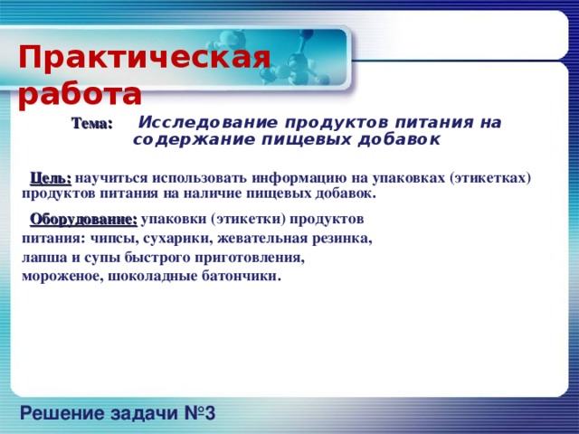 Практическая  работа  Тема :  Исследование продуктов питания на содержание пищевых добавок   Цель: научиться использовать информацию на упаковках (этикетках) продуктов питания на наличие пищевых добавок.  Оборудование: упаковки (этикетки) продуктов питания: чипсы, сухарики, жевательная резинка, лапша и супы быстрого приготовления, мороженое, шоколадные батончики.             Решение задачи №3