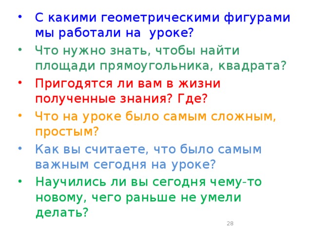 С какими геометрическими фигурами мы работали на уроке? Что нужно знать, чтобы найти площади прямоугольника, квадрата? Пригодятся ли вам в жизни полученные знания? Где? Что на уроке было самым сложным, простым? Как вы считаете, что было самым важным сегодня на уроке? Научились ли вы сегодня чему-то новому, чего раньше не умели делать?