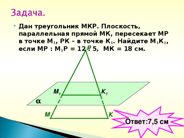 Дан треугольник МКР. Плоскость, параллельная прямой МК, пересекает МР в точке М 1 , РК – в точке К 1 . Найдите М 1 К 1 , если МР : М 1 Р = 12 : 5, МК = 18 см.