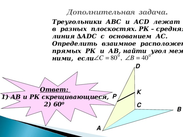 Треугольники АВС и АС D лежат в разных плоскостях. РК – средняя линия ∆А DC с основанием АС. Определить взаимное расположение прямых РК и АВ, найти угол между ними, если D Ответ: 1) АВ и РК скрещивающиеся, 2) 60 0  К P С В А
