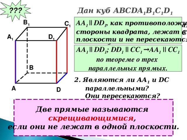 ??? Дан куб АВС DA 1 B 1 C 1 D 1 B 1 АА 1 ||  DD 1 , как противоположные стороны квадрата, лежат в одной плоскости и не пересекаются. C 1 Являются ли параллельными  прямые АА 1 и DD 1 ; АА 1 и СС 1 ?  Почему? A 1 D 1 АА 1 ||  DD 1 ; DD 1 || CC 1 →AA 1 || CC 1 по теореме о трех параллельных прямых. B 2. Являются ли АА 1 и DC  параллельными?  Они пересекаются? A D Две прямые называются скрещивающимися , если они не лежат в одной плоскости.
