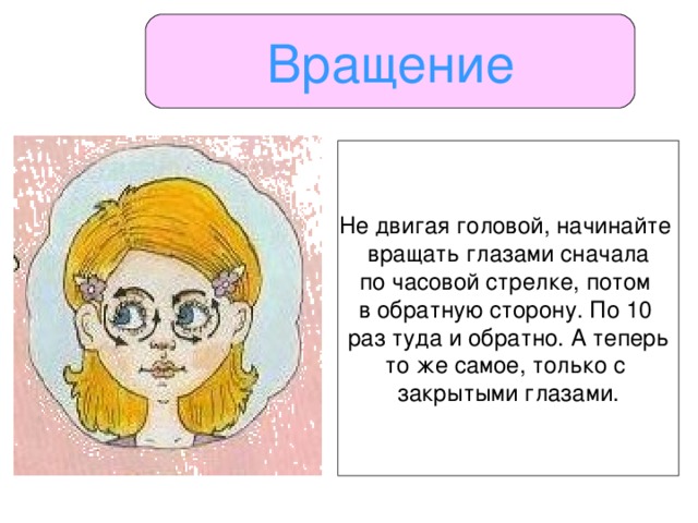 Вращение Не двигая головой, начинайте вращать глазами сначала по часовой стрелке, потом в обратную сторону. По 10 раз туда и обратно. А теперь то же самое, только с закрытыми глазами.