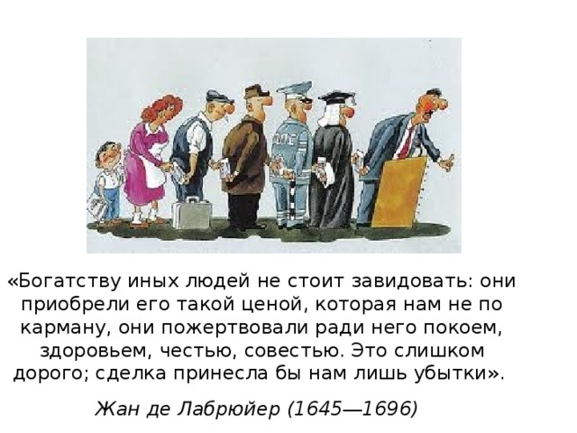 «Богатству иных людей не стоит завидовать: они приобрели его такой ценой, которая нам не по карману, они пожертвовали ради него покоем, здоровьем, честью, совестью. Это слишком дорого; сделка принесла бы нам лишь убытки».  Жан де Лабрюйер (1645―1696)